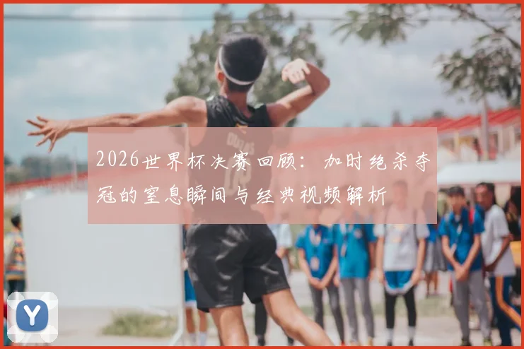 2026世界杯决赛回顾：加时绝杀夺冠的窒息瞬间与经典视频解析