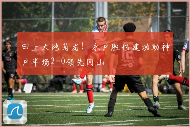 田上大地乌龙!永户胜也建功助神户半场2-0领先冈山