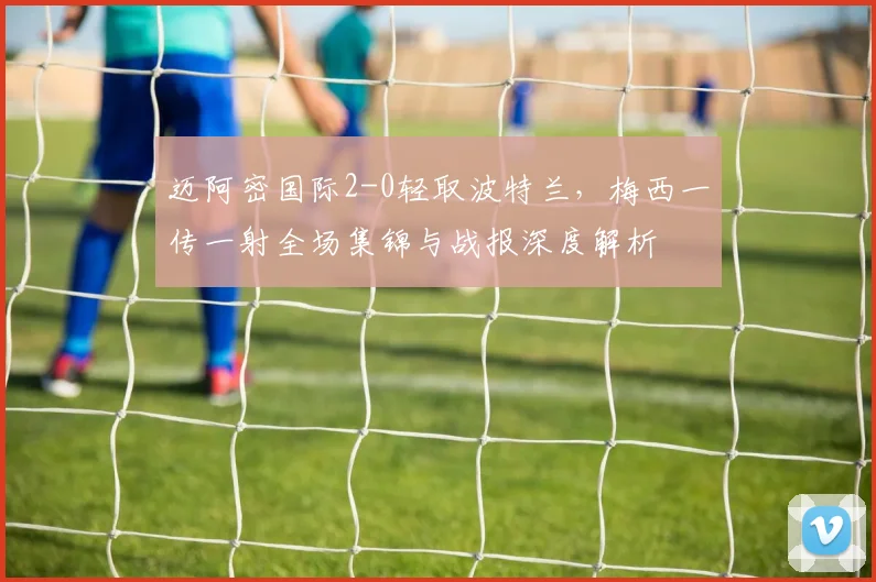 迈阿密国际2-0轻取波特兰,梅西一传一射全场集锦与战报深度解析