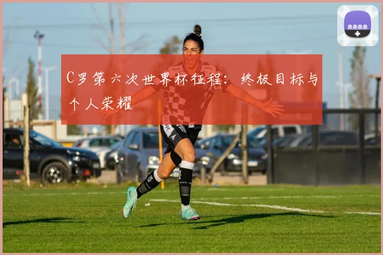 C罗第六次世界杯征程：终极目标与个人荣耀