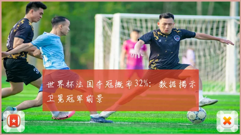 世界杯法国夺冠概率32%:数据揭示卫冕冠军前景