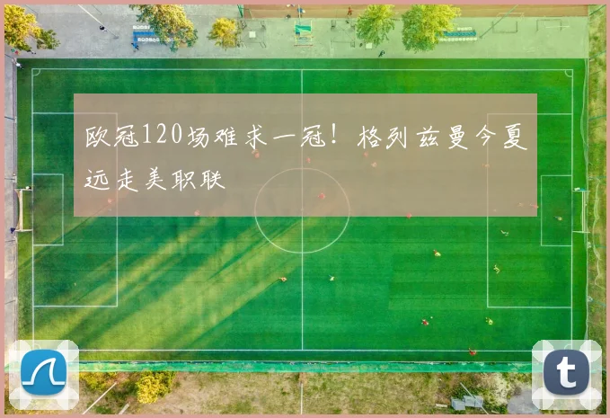 欧冠120场难求一冠！格列兹曼今夏远走美职联