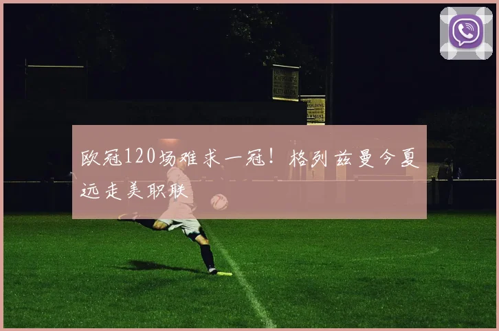 欧冠120场难求一冠!格列兹曼今夏远走美职联