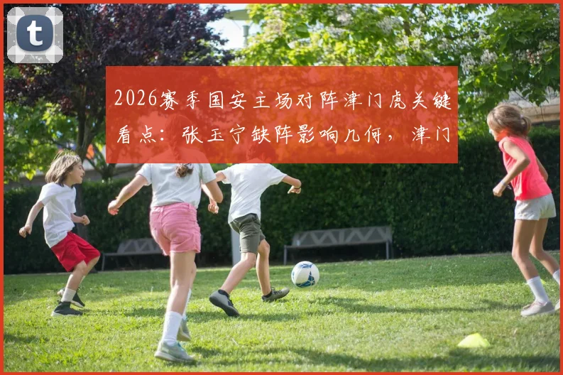 2026赛季国安主场对阵津门虎关键看点：张玉宁缺阵影响几何，津门虎能否趁势打破工体魔咒抢分？
